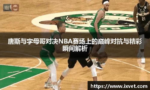 唐斯与字母哥对决NBA赛场上的巅峰对抗与精彩瞬间解析